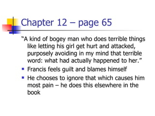 Chapter 12 – page 65
“A kind of bogey man who does terrible things
  like letting his girl get hurt and attacked,
  purposely avoiding in my mind that terrible
  word: what had actually happened to her.”
 Francis feels guilt and blames himself

 He chooses to ignore that which causes him

  most pain – he does this elsewhere in the
  book
 