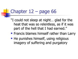 Chapter 12 – page 66
“I could not sleep at night… glad for the
  heat that was so relentless, as if it was
  part of the hell that I had earned.”
 Francis blames himself rather than Larry

 He punishes himself, using religious

  imagery of suffering and purgatory
 