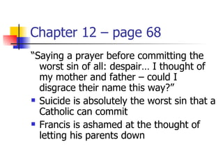 Chapter 12 – page 68
“Saying a prayer before committing the
  worst sin of all: despair… I thought of
  my mother and father – could I
  disgrace their name this way?”
 Suicide is absolutely the worst sin that a

  Catholic can commit
 Francis is ashamed at the thought of

  letting his parents down
 