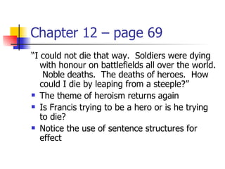 Chapter 12 – page 69
“I could not die that way. Soldiers were dying
   with honour on battlefields all over the world.
    Noble deaths. The deaths of heroes. How
   could I die by leaping from a steeple?”
 The theme of heroism returns again

 Is Francis trying to be a hero or is he trying

   to die?
 Notice the use of sentence structures for

   effect
 