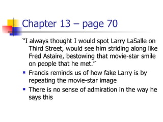 Chapter 13 – page 70
“I always thought I would spot Larry LaSalle on
   Third Street, would see him striding along like
   Fred Astaire, bestowing that movie-star smile
   on people that he met.”
 Francis reminds us of how fake Larry is by

   repeating the movie-star image
 There is no sense of admiration in the way he

   says this
 