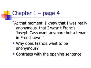 Chapter 1 – page 4
“At that moment, I knew that I was really
  anonymous, that I wasn’t Francis
  Joseph Cassavant anymore but a tenant
  in Frenchtown.”
 Why does Francis want to be

  anonymous?
 Contrasts with the opening sentence
 
