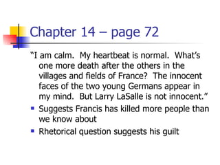 Chapter 14 – page 72
“I am calm. My heartbeat is normal. What’s
   one more death after the others in the
   villages and fields of France? The innocent
   faces of the two young Germans appear in
   my mind. But Larry LaSalle is not innocent.”
 Suggests Francis has killed more people than

   we know about
 Rhetorical question suggests his guilt
 