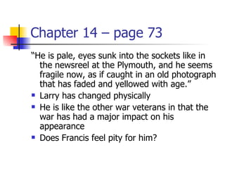 Chapter 14 – page 73
“He is pale, eyes sunk into the sockets like in
  the newsreel at the Plymouth, and he seems
  fragile now, as if caught in an old photograph
  that has faded and yellowed with age.”
 Larry has changed physically

 He is like the other war veterans in that the

  war has had a major impact on his
  appearance
 Does Francis feel pity for him?
 