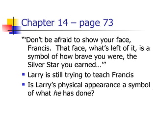 Chapter 14 – page 73
“‘Don’t be afraid to show your face,
  Francis. That face, what’s left of it, is a
  symbol of how brave you were, the
  Silver Star you earned…’”
 Larry is still trying to teach Francis

 Is Larry’s physical appearance a symbol

  of what he has done?
 
