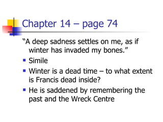Chapter 14 – page 74
“A deep sadness settles on me, as if
  winter has invaded my bones.”
 Simile

 Winter is a dead time – to what extent

  is Francis dead inside?
 He is saddened by remembering the

  past and the Wreck Centre
 