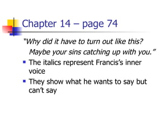 Chapter 14 – page 74
“Why did it have to turn out like this?
  Maybe your sins catching up with you.”
 The italics represent Francis’s inner

  voice
 They show what he wants to say but

  can’t say
 