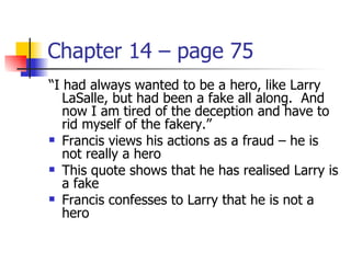 Chapter 14 – page 75
“I had always wanted to be a hero, like Larry
   LaSalle, but had been a fake all along. And
   now I am tired of the deception and have to
   rid myself of the fakery.”
 Francis views his actions as a fraud – he is
   not really a hero
 This quote shows that he has realised Larry is
   a fake
 Francis confesses to Larry that he is not a
   hero
 