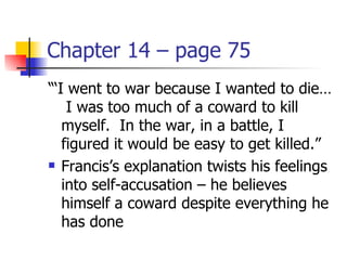 Chapter 14 – page 75
“‘I went to war because I wanted to die…
    I was too much of a coward to kill
   myself. In the war, in a battle, I
   figured it would be easy to get killed.”
 Francis’s explanation twists his feelings

   into self-accusation – he believes
   himself a coward despite everything he
   has done
 