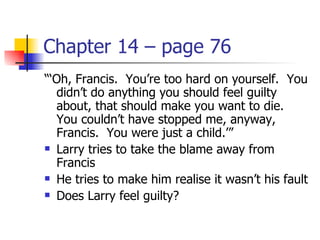 Chapter 14 – page 76
“‘Oh, Francis. You’re too hard on yourself. You
  didn’t do anything you should feel guilty
  about, that should make you want to die.
  You couldn’t have stopped me, anyway,
  Francis. You were just a child.’”
 Larry tries to take the blame away from

  Francis
 He tries to make him realise it wasn’t his fault

 Does Larry feel guilty?
 