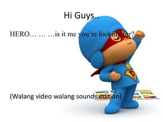 Hi Guys..
HERO… … …is it me you’re looking for?
(Walang video walang sounds edition)
 
