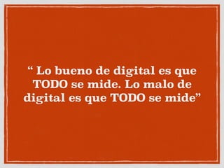 “ Lo bueno de digital es que
TODO se mide. Lo malo de
digital es que TODO se mide”
 