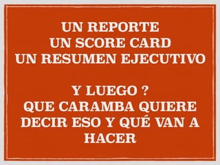 UN REPORTE
UN SCORE CARD 
UN RESUMEN EJECUTIVO
Y LUEGO ?
QUE CARAMBA QUIERE
DECIR ESO Y QUÉ VAN A
HACER
 