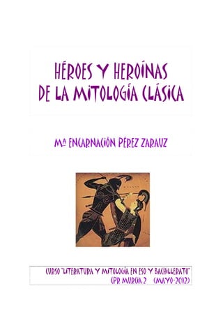 HÉROES Y HEROíNAS
DE LA MITOLOGÍA CLÁSICA

    Mª ENCARNACIÓN PÉREZ ZARAUZ




 CURSO “LITERATURA Y MITOLOGÍA EN ESO Y BACHILLERATO”
                       CPR MURCIA 2 (MAYO-2012)
 