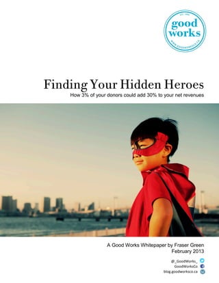 Finding Your Hidden Heroes
How 3% of your donors could add 30% to your net revenues
A Good Works Whitepaper by Fraser Green
February 2013
@_GoodWorks_
GoodWorksCo
blog.goodworksco.ca
 