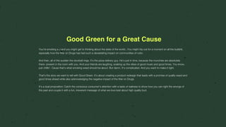 Good Green for a Great Cause
You’re smoking a J and you might get to thinking about the state of the world...You might trip out for a moment on all the bullshit,
especially how the War on Drugs has had such a devastating impact on communities of color.
And then, all of the sudden the doorbell rings. It’s the pizza delivery guy. He’s just in time, because the munchies are absolutely
there- present in the room with you. And your friends are laughing, soaking up the vibes of good music and good times. You know,
just chillin’. Cause that’s what smoking weed should be about. But damn. It’s complicated. And you want to make it right.
That’s the story we want to tell with Good Green. It’s about creating a product redesign that leads with a promise of quality weed and
good times ahead while also acknowledging the negative impact of the War on Drugs.
It’s a dual proposition: Catch the conscious consumer’s attention with a taste of realness to show how you can right the wrongs of
the past and couple it with a fun, irreverent message of what we love best about high quality bud.
 