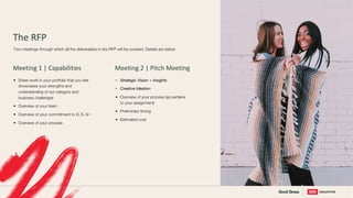 The RFP
• Share work in your portfolio that you feel
showcases your strengths and
understanding of our category and
business challenges
• Overview of your team
• Overview of your commitment to D, E, & I
• Overview of your process
Two meetings through which all the deliverables in the RFP will be covered. Details are below
Meeting 1 | Capabilities
• Strategic Vision + Insights
• Creative Ideation
• Overview of your process (as pertains
to your assignment)
• Preliminary timing
• Estimated cost
Meeting 2 | Pitch Meeting
 