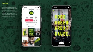 Social
Our social media strategy will
focus on the fun, pleasure, and
relaxation of smoking Good
Green. A secondary messaging
will invite fans to learn more
about the positive impacts that
the brand is making a reality.
 