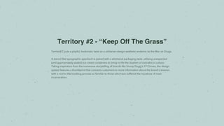 Territory #2 - “Keep Off The Grass”
Territory 2 puts a playful, hedonistic twist on a utilitarian design aesthetic endemic to the War on Drugs.
A stencil-like typographic approach is paired with a whimsical packaging twist, utilizing unexpected
(and appropriately sealed) ice cream containers to bring to life the dualism of cannabis in culture.
Taking inspiration from the immersive storytelling of brands like Snoop Dogg’s 19 Crimes, the design
system features a thumbprint that connects customers to more information about the brand’s mission,
with a nod to the booking process so familiar to those who have suffered the injustices of mass
incarceration.
 