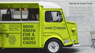 [Placeholder for summary slide]
Pop Up Ice Cream Truck:
We'll have a Good Green pop-up ice cream truck
pull up to concerts and cultural events around the
country and invite reps from programs that Good
Green helps to sponsor to come join us in a playful
spinoff of our unique packaging. It's an opportunity
to get out there to both educate and give our fans
Good Green in unexpected places.
 