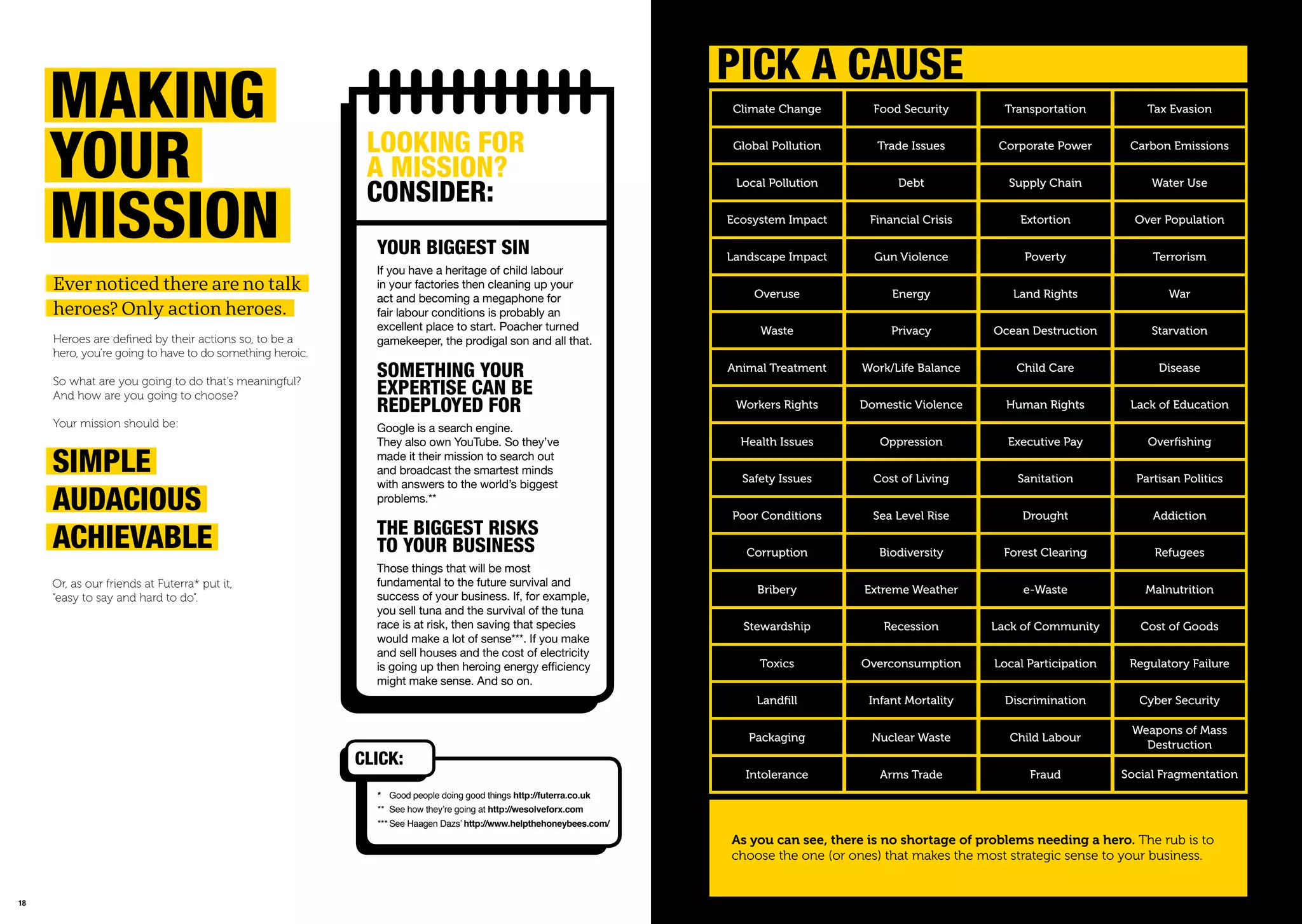 1918
LookinG For
a mission?
ConsiDEr:
YoUr BiGGEst sin
If you have a heritage of child labour
in your factories then cleaning up your
act and becoming a megaphone for
fair labour conditions is probably an
excellent place to start. Poacher turned
gamekeeper, the prodigal son and all that.
somEthinG YoUr
EXpErtisE Can BE
rEDEpLoYED For
Google is a search engine.
They also own YouTube. So they’ve
made it their mission to search out
and broadcast the smartest minds
with answers to the world’s biggest
problems.**
thE BiGGEst risks
to YoUr BUsinEss
Those things that will be most
fundamental to the future survival and
success of your business. If, for example,
you sell tuna and the survival of the tuna
race is at risk, then saving that species
would make a lot of sense***. If you make
and sell houses and the cost of electricity
is going up then heroing energy eﬃciency
might make sense. And so on.
* Good people doing good things http://futerra.co.uk
** See how they’re going at http://wesolveforx.com
*** See Haagen Dazs’ http://www.helpthehoneybees.com/
Ever noticed there are no talk
heroes? Only action heroes.
Heroes are deﬁned by their actions so, to be a
hero, you’re going to have to do something heroic.
So what are you going to do that’s meaningful?
And how are you going to choose?
Your mission should be:
makinG
YoUr
mission
simpLE
aUDaCioUs
aChiEVaBLE
Or, as our friends at Futerra* put it,
“easy to say and hard to do”.
CLiCk:
Climate Change
Global Pollution
Local Pollution
Ecosystem Impact
Landscape Impact
Overuse
Waste
Animal Treatment
Workers Rights
Health Issues
Safety Issues
Poor Conditions
Corruption
Bribery
Stewardship
Toxics
Landfill
Packaging
Intolerance
Food Security
Trade Issues
Debt
Financial Crisis
Gun Violence
Energy
Privacy
Work/Life Balance
Domestic Violence
Oppression
Cost of Living
Sea Level Rise
Biodiversity
Extreme Weather
Recession
Overconsumption
Infant Mortality
Nuclear Waste
Arms Trade
Transportation
Corporate Power
Supply Chain
Extortion
Poverty
Land Rights
Ocean Destruction
Child Care
Human Rights
Executive Pay
Sanitation
Drought
Forest Clearing
e-Waste
Lack of Community
Local Participation
Discrimination
Child Labour
Fraud
Tax Evasion
Carbon Emissions
Water Use
Over Population
Terrorism
War
Starvation
Disease
Lack of Education
Overfishing
Partisan Politics
Addiction
Refugees
Malnutrition
Cost of Goods
Regulatory Failure
Cyber Security
Weapons of Mass
Destruction
Social Fragmentation
piCk a CaUsE
As you can see, there is no shortage of problems needing a hero. The rub is to
choose the one (or ones) that makes the most strategic sense to your business.
 