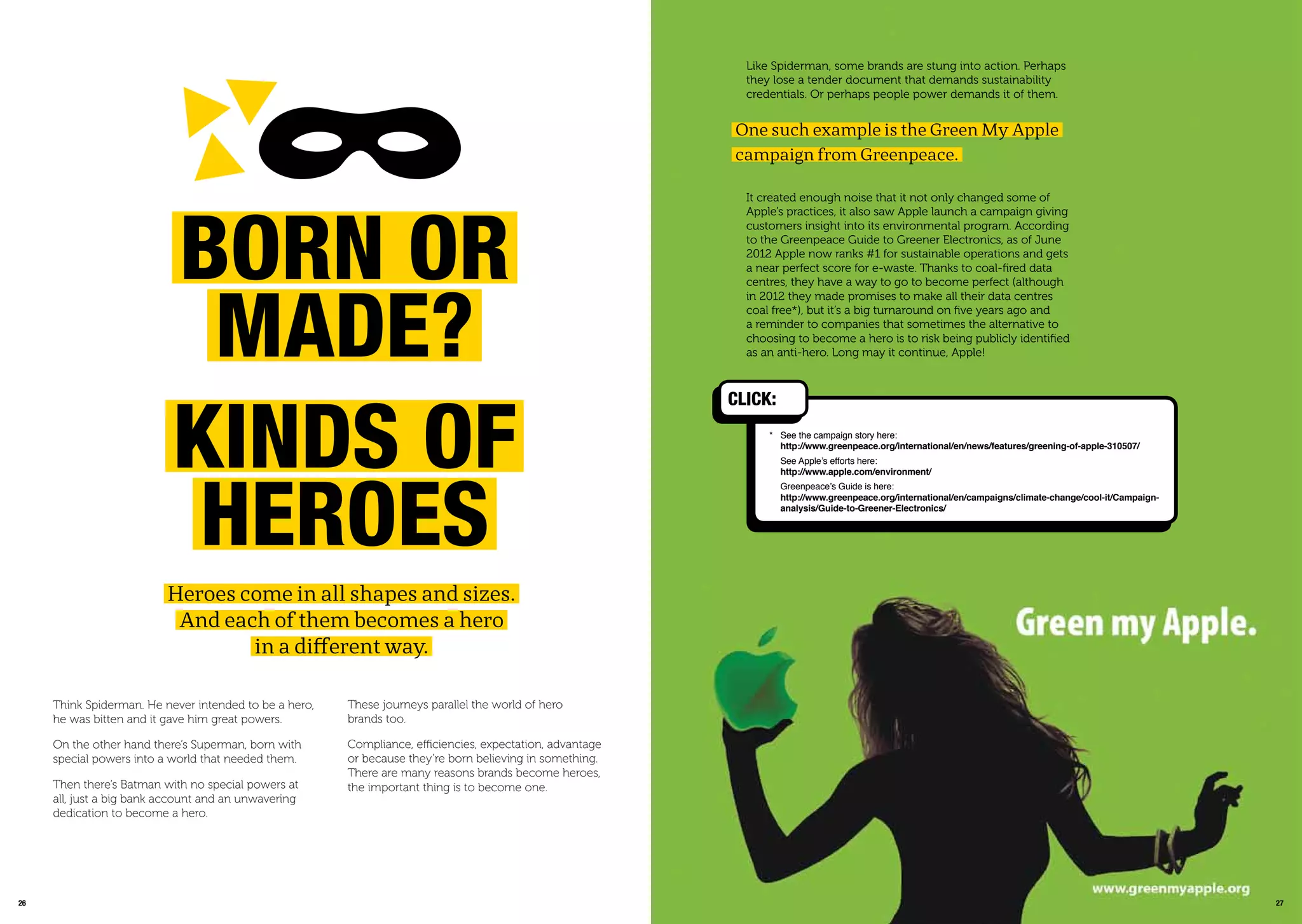 2726
Heroes come in all shapes and sizes.
And each of them becomes a hero
in a different way.
Born or
maDE?
kinDs oF
hEroEs
Think Spiderman. He never intended to be a hero,
he was bitten and it gave him great powers.
On the other hand there’s Superman, born with
special powers into a world that needed them.
Then there’s Batman with no special powers at
all, just a big bank account and an unwavering
dedication to become a hero.
These journeys parallel the world of hero
brands too.
Compliance, efficiencies, expectation, advantage
or because they’re born believing in something.
There are many reasons brands become heroes,
the important thing is to become one.
* See the campaign story here:
http://www.greenpeace.org/international/en/news/features/greening-of-apple-310507/
See Apple’s efforts here:
http://www.apple.com/environment/
Greenpeace’s Guide is here:
http://www.greenpeace.org/international/en/campaigns/climate-change/cool-it/Campaign-
analysis/Guide-to-Greener-Electronics/
CLiCk:
Like Spiderman, some brands are stung into action. Perhaps
they lose a tender document that demands sustainability
credentials. Or perhaps people power demands it of them.
One such example is the Green My Apple
campaign from Greenpeace.
It created enough noise that it not only changed some of
Apple’s practices, it also saw Apple launch a campaign giving
customers insight into its environmental program. According
to the Greenpeace Guide to Greener Electronics, as of June
2012 Apple now ranks #1 for sustainable operations and gets
a near perfect score for e-waste. Thanks to coal-ﬁred data
centres, they have a way to go to become perfect (although
in 2012 they made promises to make all their data centres
coal free*), but it’s a big turnaround on ﬁve years ago and
a reminder to companies that sometimes the alternative to
choosing to become a hero is to risk being publicly identiﬁed
as an anti-hero. Long may it continue, Apple!
 