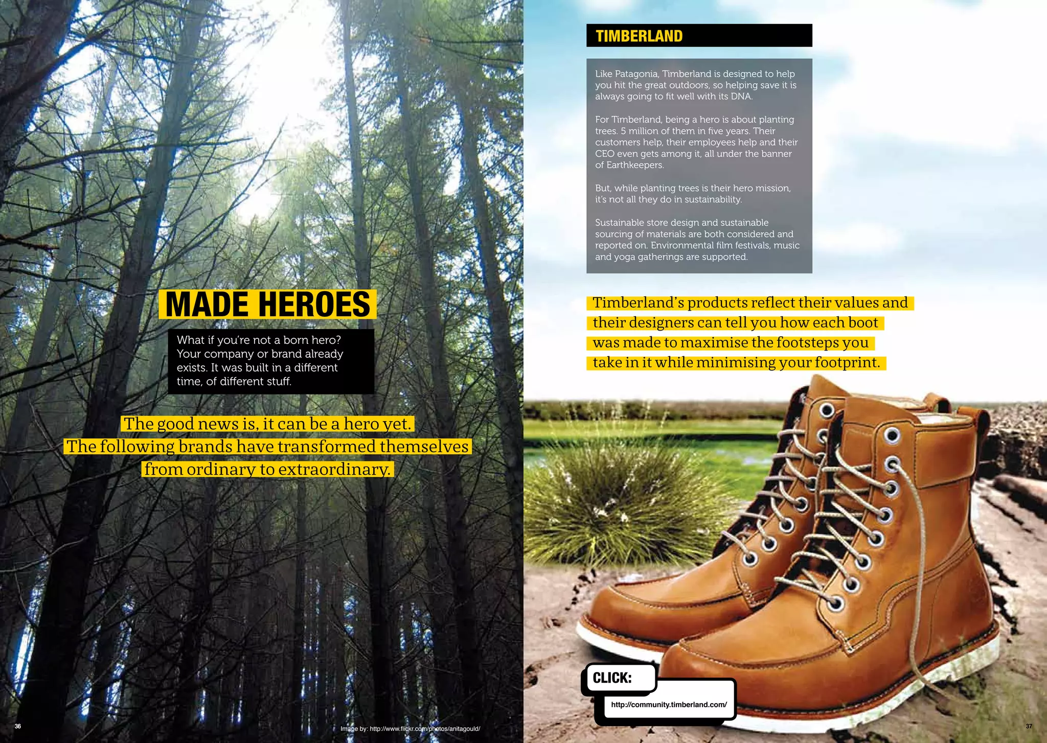 3736
maDE hEroEs
What if you’re not a born hero?
Your company or brand already
exists. It was built in a different
time, of different stuff.
The good news is, it can be a hero yet.
The following brands have transformed themselves
from ordinary to extraordinary.
Image by: http://www.ﬂickr.com/photos/anitagould/
timBErLanD
Timberland’s products reflect their values and
their designers can tell you how each boot
was made to maximise the footsteps you
take in it while minimising your footprint.
Like Patagonia, Timberland is designed to help
you hit the great outdoors, so helping save it is
always going to ﬁt well with its DNA.
For Timberland, being a hero is about planting
trees. 5 million of them in ﬁve years. Their
customers help, their employees help and their
CEO even gets among it, all under the banner
of Earthkeepers.
But, while planting trees is their hero mission,
it’s not all they do in sustainability.
Sustainable store design and sustainable
sourcing of materials are both considered and
reported on. Environmental ﬁlm festivals, music
and yoga gatherings are supported.
http://community.timberland.com/
CLiCk:
 