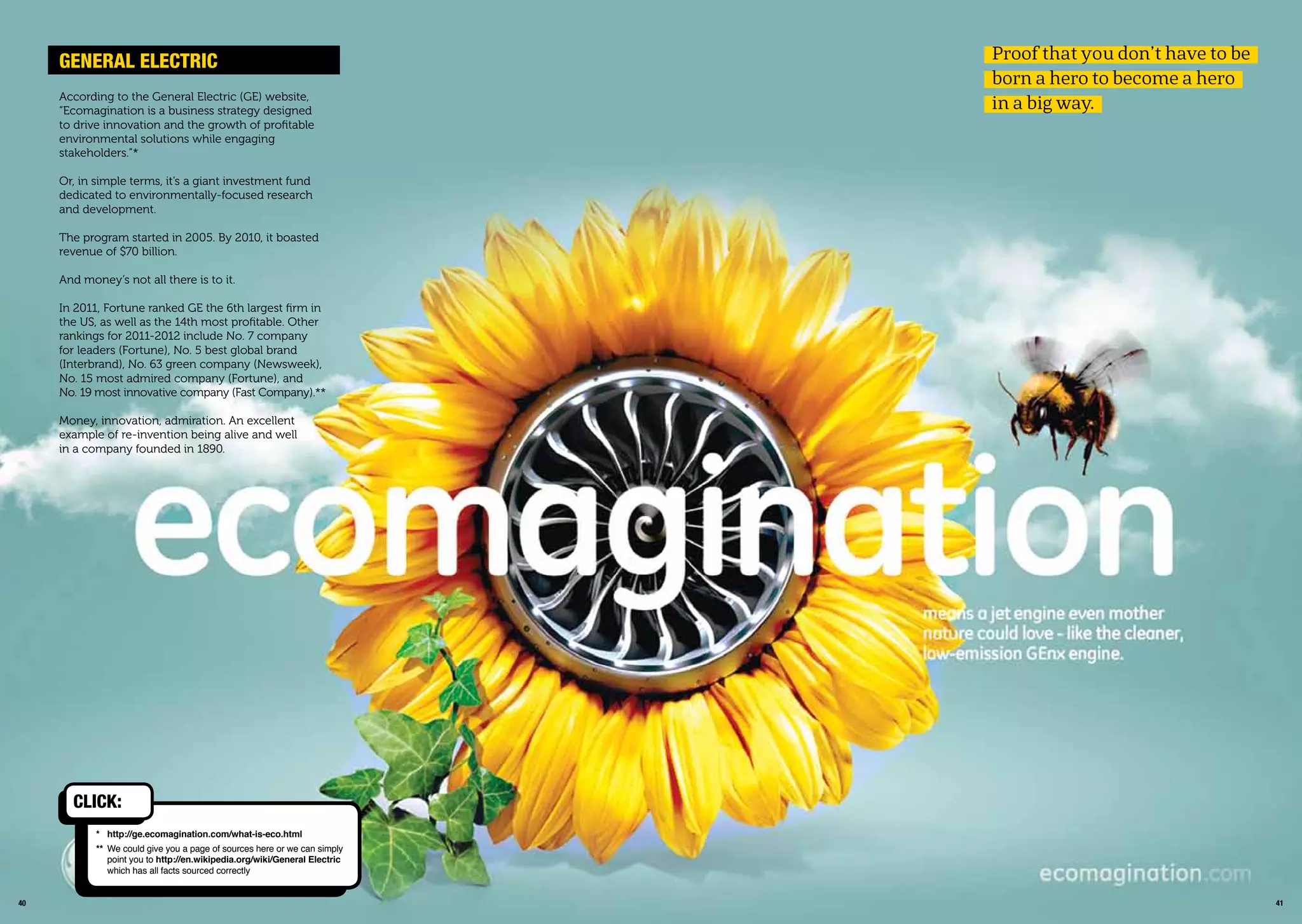 4140
According to the General Electric (GE) website,
“Ecomagination is a business strategy designed
to drive innovation and the growth of proﬁtable
environmental solutions while engaging
stakeholders.”*
Or, in simple terms, it’s a giant investment fund
dedicated to environmentally-focused research
and development.
The program started in 2005. By 2010, it boasted
revenue of $70 billion.
And money’s not all there is to it.
In 2011, Fortune ranked GE the 6th largest ﬁrm in
the US, as well as the 14th most proﬁtable. Other
rankings for 2011-2012 include No. 7 company
for leaders (Fortune), No. 5 best global brand
(Interbrand), No. 63 green company (Newsweek),
No. 15 most admired company (Fortune), and
No. 19 most innovative company (Fast Company).**
Money, innovation, admiration. An excellent
example of re-invention being alive and well
in a company founded in 1890.
GEnEraL ELECtriC
* http://ge.ecomagination.com/what-is-eco.html
** We could give you a page of sources here or we can simply
point you to http://en.wikipedia.org/wiki/General Electric
which has all facts sourced correctly
CLiCk:
Proof that you don’t have to be
born a hero to become a hero
in a big way.
 