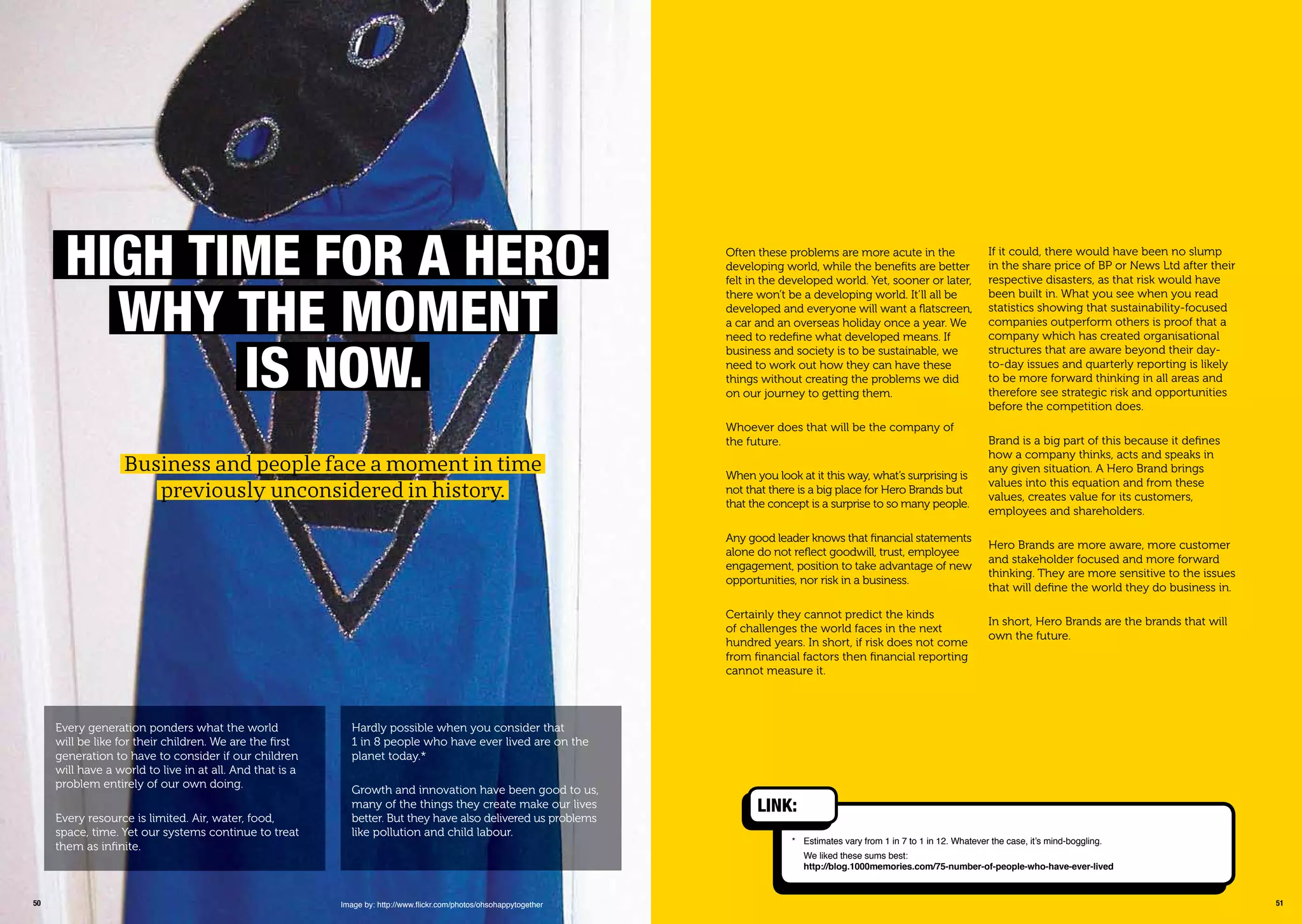 5150
hiGh timE For a hEro:
WhY thE momEnt
is noW.
Every generation ponders what the world
will be like for their children. We are the ﬁrst
generation to have to consider if our children
will have a world to live in at all. And that is a
problem entirely of our own doing.
Every resource is limited. Air, water, food,
space, time. Yet our systems continue to treat
them as inﬁnite.
Business and people face a moment in time
previously unconsidered in history.
Hardly possible when you consider that
1 in 8 people who have ever lived are on the
planet today.*
Growth and innovation have been good to us,
many of the things they create make our lives
better. But they have also delivered us problems
like pollution and child labour.
Image by: http://www.ﬂickr.com/photos/ohsohappytogether
* Estimates vary from 1 in 7 to 1 in 12. Whatever the case, it’s mind-boggling.
We liked these sums best:
http://blog.1000memories.com/75-number-of-people-who-have-ever-lived
Often these problems are more acute in the
developing world, while the beneﬁts are better
felt in the developed world. Yet, sooner or later,
there won’t be a developing world. It’ll all be
developed and everyone will want a ﬂatscreen,
a car and an overseas holiday once a year. We
need to redeﬁne what developed means. If
business and society is to be sustainable, we
need to work out how they can have these
things without creating the problems we did
on our journey to getting them.
Whoever does that will be the company of
the future.
When you look at it this way, what’s surprising is
not that there is a big place for Hero Brands but
that the concept is a surprise to so many people.
Any good leader knows that ﬁnancial statements
alone do not reﬂect goodwill, trust, employee
engagement, position to take advantage of new
opportunities, nor risk in a business.
Certainly they cannot predict the kinds
of challenges the world faces in the next
hundred years. In short, if risk does not come
from ﬁnancial factors then ﬁnancial reporting
cannot measure it.
If it could, there would have been no slump
in the share price of BP or News Ltd after their
respective disasters, as that risk would have
been built in. What you see when you read
statistics showing that sustainability-focused
companies outperform others is proof that a
company which has created organisational
structures that are aware beyond their day-
to-day issues and quarterly reporting is likely
to be more forward thinking in all areas and
therefore see strategic risk and opportunities
before the competition does.
Brand is a big part of this because it deﬁnes
how a company thinks, acts and speaks in
any given situation. A Hero Brand brings
values into this equation and from these
values, creates value for its customers,
employees and shareholders.
Hero Brands are more aware, more customer
and stakeholder focused and more forward
thinking. They are more sensitive to the issues
that will deﬁne the world they do business in.
In short, Hero Brands are the brands that will
own the future.
Link:
 