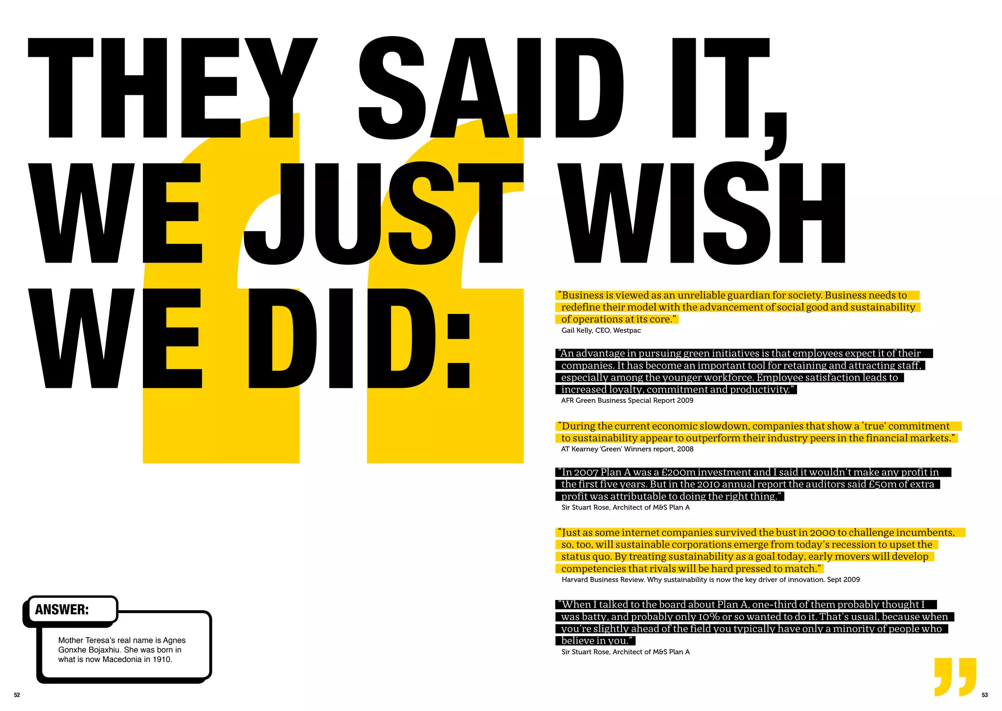 5352
Mother Teresa’s real name is Agnes
Gonxhe Bojaxhiu. She was born in
what is now Macedonia in 1910.
ansWEr:
thEY saiD it,
WE JUst Wish
WE DiD:
“Business is viewed as an unreliable guardian for society. Business needs to
redefine their model with the advancement of social good and sustainability
of operations at its core.”
Gail Kelly, CEO, Westpac
“An advantage in pursuing green initiatives is that employees expect it of their
companies. It has become an important tool for retaining and attracting staff,
especially among the younger workforce. Employee satisfaction leads to
increased loyalty, commitment and productivity.”
AFR Green Business Special Report 2009
“During the current economic slowdown, companies that show a ‘true’ commitment
to sustainability appear to outperform their industry peers in the financial markets.”
AT Kearney ‘Green’ Winners report, 2008
“In 2007 Plan A was a £200m investment and I said it wouldn’t make any profit in
the first five years. But in the 2010 annual report the auditors said £50m of extra
profit was attributable to doing the right thing.”
Sir Stuart Rose, Architect of M&S Plan A
“Just as some internet companies survived the bust in 2000 to challenge incumbents,
so, too, will sustainable corporations emerge from today’s recession to upset the
status quo. By treating sustainability as a goal today, early movers will develop
competencies that rivals will be hard pressed to match.”
Harvard Business Review. Why sustainability is now the key driver of innovation. Sept 2009
“When I talked to the board about Plan A, one-third of them probably thought I
was batty, and probably only 10% or so wanted to do it. That’s usual, because when
you’re slightly ahead of the field you typically have only a minority of people who
believe in you.”
Sir Stuart Rose, Architect of M&S Plan A
 