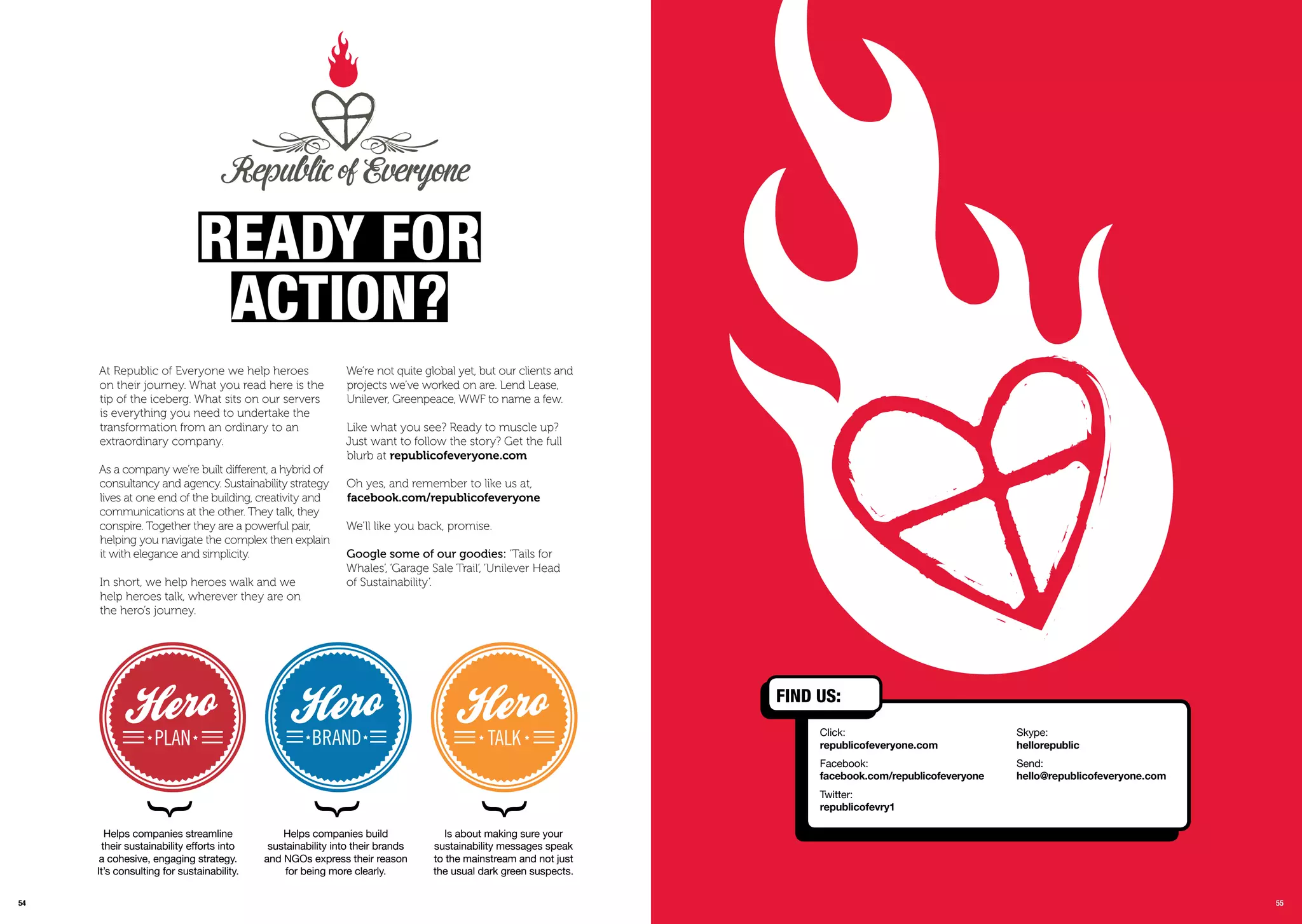 5554
At Republic of Everyone we help heroes
on their journey. What you read here is the
tip of the iceberg. What sits on our servers
is everything you need to undertake the
transformation from an ordinary to an
extraordinary company.
As a company we’re built different, a hybrid of
consultancy and agency. Sustainability strategy
lives at one end of the building, creativity and
communications at the other. They talk, they
conspire. Together they are a powerful pair,
helping you navigate the complex then explain
it with elegance and simplicity.
In short, we help heroes walk and we
help heroes talk, wherever they are on
the hero’s journey.
We’re not quite global yet, but our clients and
projects we’ve worked on are. Lend Lease,
Unilever, Greenpeace, WWF to name a few.
Like what you see? Ready to muscle up?
Just want to follow the story? Get the full
blurb at republicofeveryone.com
Oh yes, and remember to like us at,
facebook.com/republicofeveryone
We’ll like you back, promise.
Google some of our goodies: ‘Tails for
Whales’, ‘Garage Sale Trail’, ‘Unilever Head
of Sustainability’.
rEaDY For
aCtion?
Helps companies streamline
their sustainability eﬀorts into
a cohesive, engaging strategy.
It’s consulting for sustainability.
Helps companies build
sustainability into their brands
and NGOs express their reason
for being more clearly.
Is about making sure your
sustainability messages speak
to the mainstream and not just
the usual dark green suspects.
55
FinD Us:
Click:
republicofeveryone.com
Facebook:
facebook.com/republicofeveryone
Twitter:
republicofevry1
Skype:
hellorepublic
Send:
hello@republicofeveryone.com
 