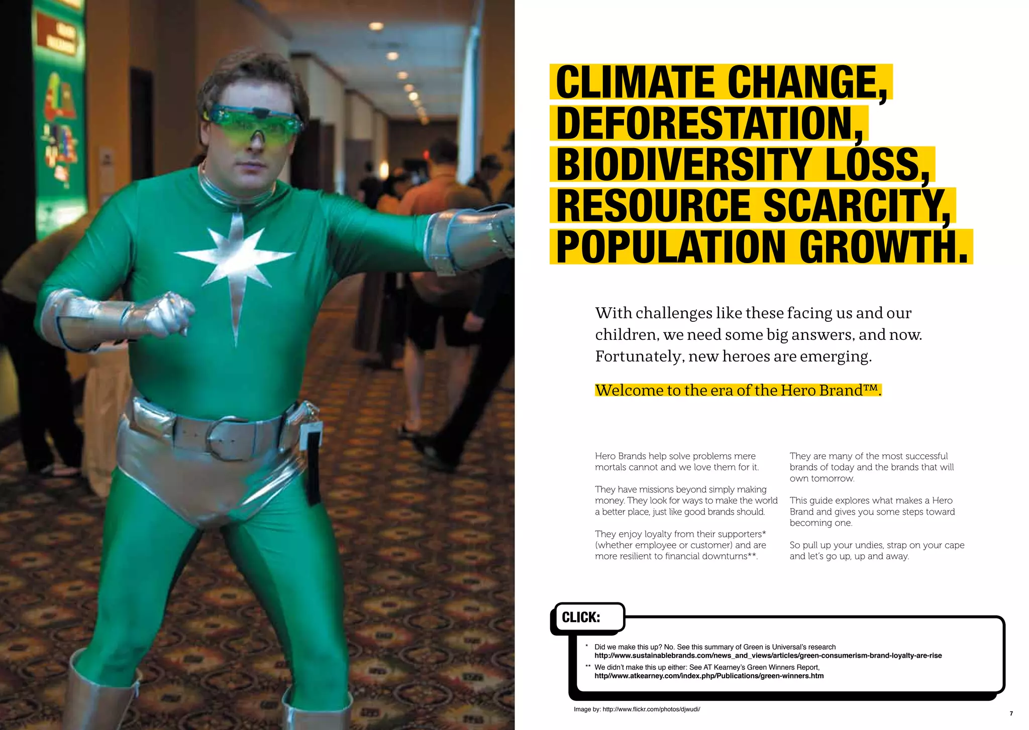 76
CLimatE ChanGE,
DEForEstation,
BioDiVErsitY Loss,
rEsoUrCE sCarCitY,
popULation GroWth.
With challenges like these facing us and our
children, we need some big answers, and now.
Fortunately, new heroes are emerging.
Welcome to the era of the Hero Brand™.
* Did we make this up? No. See this summary of Green is Universal’s research
http://www.sustainablebrands.com/news_and_views/articles/green-consumerism-brand-loyalty-are-rise
** We didn’t make this up either: See AT Kearney’s Green Winners Report,
http//www.atkearney.com/index.php/Publications/green-winners.htm
Hero Brands help solve problems mere
mortals cannot and we love them for it.
They have missions beyond simply making
money. They look for ways to make the world
a better place, just like good brands should.
They enjoy loyalty from their supporters*
(whether employee or customer) and are
more resilient to ﬁnancial downturns**.
They are many of the most successful
brands of today and the brands that will
own tomorrow.
This guide explores what makes a Hero
Brand and gives you some steps toward
becoming one.
So pull up your undies, strap on your cape
and let’s go up, up and away.
Image by: http://www.ﬂickr.com/photos/djwudi/
CLiCk:
 