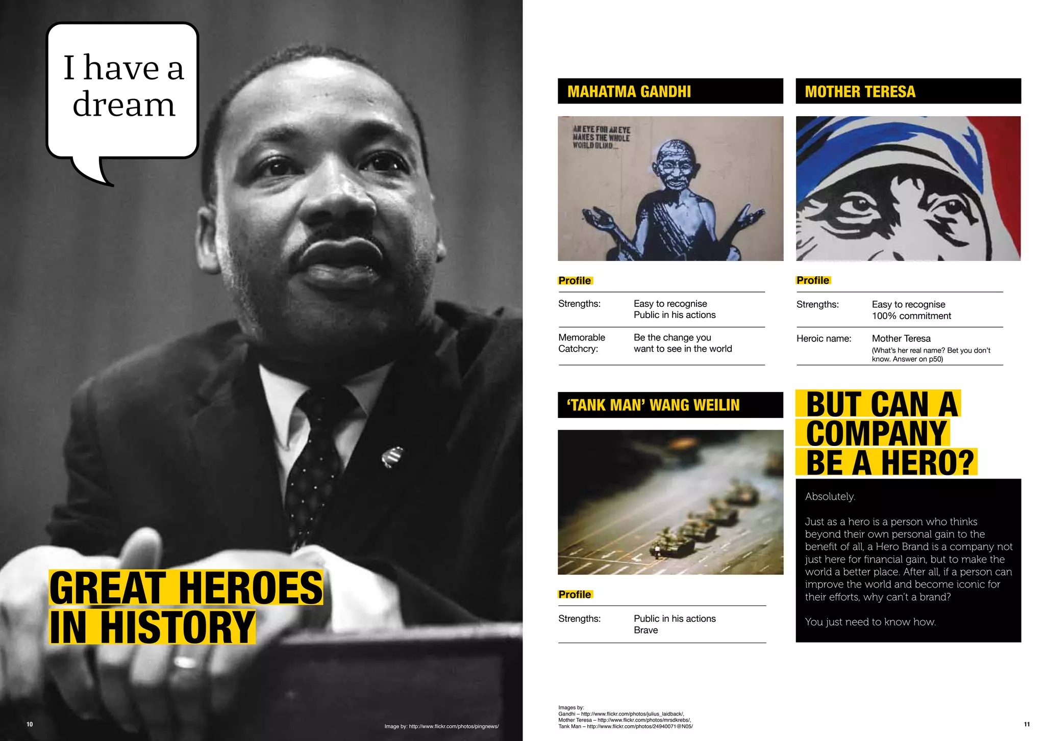 1110
GrEat hEroEs
in historY
I have a
dream
Image by: http://www.ﬂickr.com/photos/pingnews/
mahatma GanDhi
‘tank man’ WanG WEiLin
mothEr tErEsa
Proﬁle
Strengths: Easy to recognise
Public in his actions
Memorable Be the change you
Catchcry: want to see in the world
Proﬁle
Strengths: Easy to recognise
100% commitment
Heroic name: Mother Teresa
(What’s her real name? Bet you don’t
know. Answer on p50)
Proﬁle
Strengths: Public in his actions
Brave
BUt Can a
CompanY
BE a hEro?
Absolutely.
Just as a hero is a person who thinks
beyond their own personal gain to the
beneﬁt of all, a Hero Brand is a company not
just here for ﬁnancial gain, but to make the
world a better place. After all, if a person can
improve the world and become iconic for
their efforts, why can’t a brand?
You just need to know how.
Images by:
Gandhi – http://www.ﬂickr.com/photos/julius_laidback/,
Mother Teresa – http://www.ﬂickr.com/photos/mrsdkrebs/,
Tank Man – http://www.ﬂickr.com/photos/24940071@N05/
 