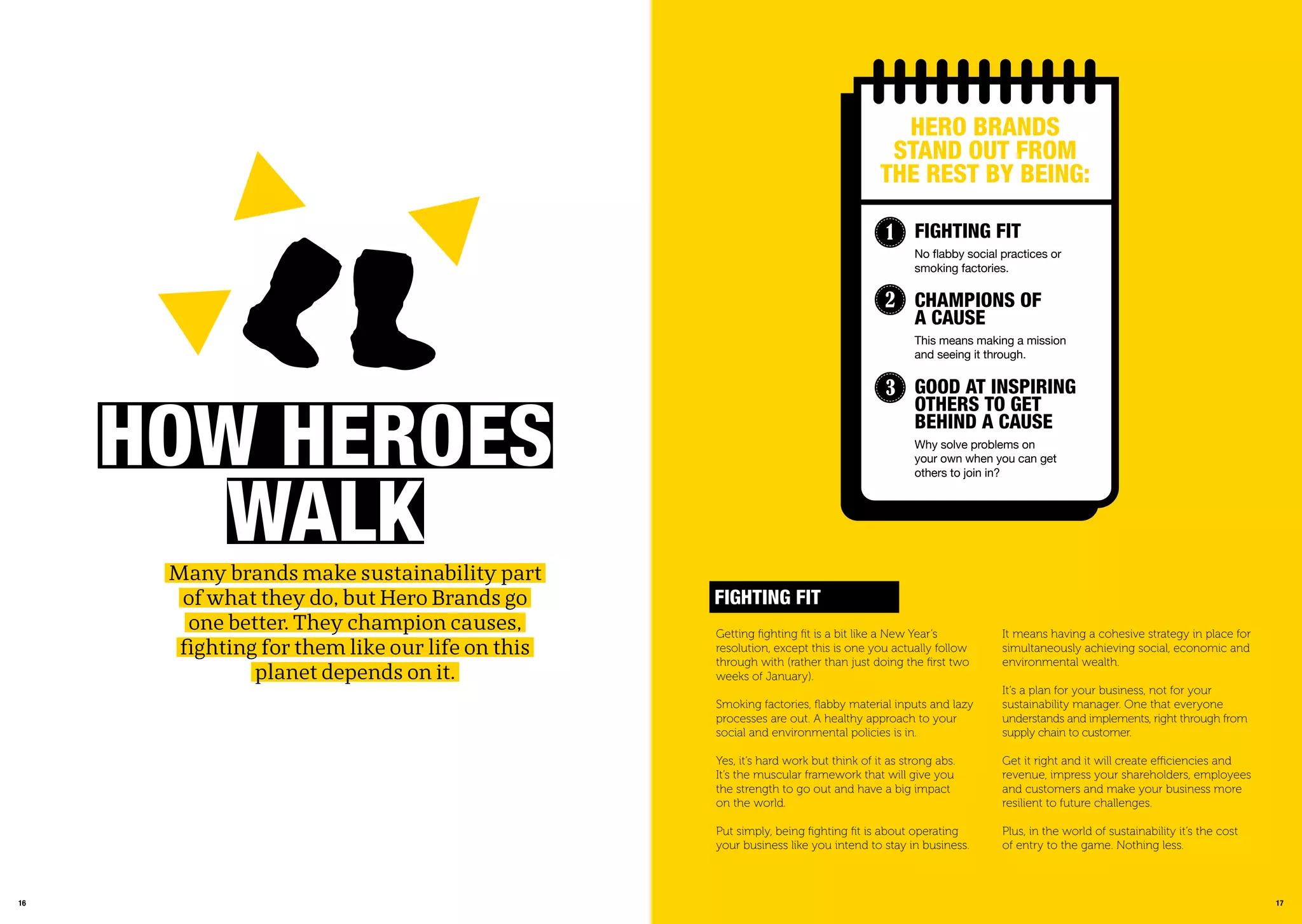 1716
hoW hEroEs
WaLkMany brands make sustainability part
of what they do, but Hero Brands go
one better. They champion causes,
fighting for them like our life on this
planet depends on it.
17
Getting ﬁghting ﬁt is a bit like a New Year’s
resolution, except this is one you actually follow
through with (rather than just doing the ﬁrst two
weeks of January).
Smoking factories, ﬂabby material inputs and lazy
processes are out. A healthy approach to your
social and environmental policies is in.
Yes, it’s hard work but think of it as strong abs.
It’s the muscular framework that will give you
the strength to go out and have a big impact
on the world.
Put simply, being ﬁghting ﬁt is about operating
your business like you intend to stay in business.
FiGhtinG Fit
It means having a cohesive strategy in place for
simultaneously achieving social, economic and
environmental wealth.
It’s a plan for your business, not for your
sustainability manager. One that everyone
understands and implements, right through from
supply chain to customer.
Get it right and it will create efficiencies and
revenue, impress your shareholders, employees
and customers and make your business more
resilient to future challenges.
Plus, in the world of sustainability it’s the cost
of entry to the game. Nothing less.
hEro BranDs
stanD oUt From
thE rEst BY BEinG:
FiGhtinG Fit
No ﬂabby social practices or
smoking factories.
Champions oF
a CaUsE
This means making a mission
and seeing it through.
GooD at inspirinG
othErs to GEt
BEhinD a CaUsE
Why solve problems on
your own when you can get
others to join in?
1
2
3
 