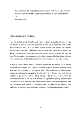 10
Responsibility in the Automobile Sector by Centre for Science & Environment
 Business School Award for Corporate Performance to Hero Honda Motors
Ltd.
 And many more..
HERO HONDA JOINT VENTURE
Hero Honda Motors Ltd. (Hero Honda), a joint venture between Hero Cycles of India
and Honda of Japan, came into existence in 1984 as a motorcycle and scooter
manufacturer in India. In 2001, Hero Honda became the largest two wheeler
manufacturing company in India with over a million units produced as well as the
'World's number one' company in terms of the unit volume sales for the calendar
year. The technology for manufacturing the bikes was provided by Honda whereas
Hero was strong in its distribution and service network spread across the country.
In August 1999, Honda Motor Company announced the setting up of Honda
Motorcycle and Scooter India (HMSI) for making scooters and later motorcycles as
well. After this, the stock of Hero Honda fell by 30%. Subsequently, HMSI started
producing motorcycles, competing directly with Hero Honda. Hero felt that its
ambition to go international was being hampered by the joint venture. Both the
companies decided to end the joint venture and signed their parting agreement on
December 16, 2010. With the split, the erstwhile partners became competitors. Both
the companies have several opportunities ahead of them and are likely to face
challenges to gain and consolidate their position in the Indian two wheeler market.
 