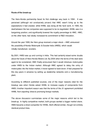 13
Roots of the break-up
The Hero-Honda partnership faced its first challenge way back in 1994 . It was
perceived (although not conclusively proven) that HMC wasn't living up to the
expectations it had created, while HHML was doing all the hard work. In 1995, the
deal between the two companies was supposed to be re-negotiated. HHML was in a
bargaining position, and significantly lowered the royalty percentage to HMC. HMC,
on the other hand, had slowly increased its commitment to R&D innovation.
Around the year 1999, the Hero group received a major shock – HMC announced
the possibility of Honda Motorcycle & Scooter India (HMSI), which would
initially manufacture scooters.
By 2001, HMSI was up and running in India. This had certainly raised some doubts
about the future of Hero-Honda Motors Ltd. By 2004 when the terms of the deal were
again to be considered, HMC finally announced that it would introduce motorcycles
under HMSI to the Indian market. Although HMC agreed to delay the entry of
motorcycles into the Indian market, it never agreed to back down. It had prepared for
this day years in advance by setting up dealership networks and a manufacturing
plant.
According to different published sources, one of the major reasons cited for the
breakup was when Honda asked HHML to increase supply of components from
HMSI. Another important reason was that the terms of the JV agreement prohibited
HHML from exporting bikes to promising foreign markets.
The above discussion summarizes some of the major reasons which led to the
break-up. In highly competitive market, both groups wanted a bigger market share.
HMSI became a direct competitor for HHML. Both offered similar, though not entirely
identical product lines.
 
