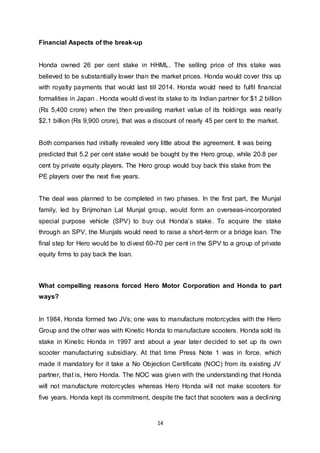 14
Financial Aspects of the break-up
Honda owned 26 per cent stake in HHML. The selling price of this stake was
believed to be substantially lower than the market prices. Honda would cover this up
with royalty payments that would last till 2014. Honda would need to fulfil financial
formalities in Japan . Honda would divest its stake to its Indian partner for $1.2 billion
(Rs 5,400 crore) when the then prevailing market value of its holdings was nearly
$2.1 billion (Rs 9,900 crore), that was a discount of nearly 45 per cent to the market.
Both companies had initially revealed very little about the agreement. It was being
predicted that 5.2 per cent stake would be bought by the Hero group, while 20.8 per
cent by private equity players. The Hero group would buy back this stake from the
PE players over the next five years.
The deal was planned to be completed in two phases. In the first part, the Munjal
family, led by Brijmohan Lal Munjal group, would form an overseas-incorporated
special purpose vehicle (SPV) to buy out Honda’s stake. To acquire the stake
through an SPV, the Munjals would need to raise a short-term or a bridge loan. The
final step for Hero would be to divest 60-70 per cent in the SPV to a group of private
equity firms to pay back the loan.
What compelling reasons forced Hero Motor Corporation and Honda to part
ways?
In 1984, Honda formed two JVs; one was to manufacture motorcycles with the Hero
Group and the other was with Kinetic Honda to manufacture scooters. Honda sold its
stake in Kinetic Honda in 1997 and about a year later decided to set up its own
scooter manufacturing subsidiary. At that time Press Note 1 was in force, which
made it mandatory for it take a No Objection Certificate (NOC) from its existing JV
partner, that is, Hero Honda. The NOC was given with the understandi ng that Honda
will not manufacture motorcycles whereas Hero Honda will not make scooters for
five years. Honda kept its commitment, despite the fact that scooters was a declining
 
