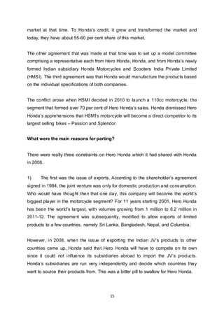 15
market at that time. To Honda’s credit, it grew and transformed the market and
today, they have about 55-60 per cent share of this market.
The other agreement that was made at that time was to set up a model committee
comprising a representative each from Hero Honda, Honda, and from Honda’s newly
formed Indian subsidiary Honda Motorcycles and Scooters India Private Limited
(HMSI). The third agreement was that Honda would manufacture the products based
on the individual specifications of both companies.
The conflict arose when HSMI decided in 2010 to launch a 110cc motorcycle, the
segment that formed over 70 per cent of Hero Honda’s sales. Honda dismissed Hero
Honda’s apprehensions that HSMI’s motorcycle will become a direct competitor to its
largest selling bikes – Passion and Splendor.
What were the main reasons for parting?
There were really three constraints on Hero Honda which it had shared with Honda
in 2008.
1) The first was the issue of exports. According to the shareholder’s agreement
signed in 1984, the joint venture was only for domestic production and consumption.
Who would have thought then that one day, this company will become the world’s
biggest player in the motorcycle segment? For 11 years starting 2001, Hero Honda
has been the world’s largest, with volumes growing from 1 million to 6.2 million in
2011-12. The agreement was subsequently, modified to allow exports of limited
products to a few countries, namely Sri Lanka, Bangladesh, Nepal, and Columbia.
However, in 2008, when the issue of exporting the Indian JV’s products to other
countries came up, Honda said that Hero Honda will have to compete on its own
since it could not influence its subsidiaries abroad to import the JV’s products.
Honda’s subsidiaries are run very independently and decide which countries they
want to source their products from. This was a bitter pill to swallow for Hero Honda.
 
