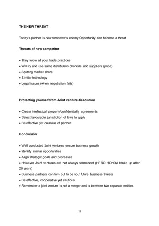 18
THE NEW THREAT
Today’s partner is now tomorrow’s enemy Opportunity can become a threat
Threats of new competitor
 They know all your trade practices
 Will try and use same distribution channels and suppliers (price)
 Splitting market share
 Similar technology
 Legal issues (when negotiation fails)
Protecting yourself from Joint venture dissolution
 Create intellectual property/confidentiality agreements
 Select favourable jurisdiction of laws to apply
 Be effective yet cautious of partner
Conclusion
 Well conducted Joint ventures ensure business growth
 Identify similar opportunities
 Align strategic goals and processes
 However Joint ventures are not always permanent (HERO HONDA broke up after
26 years)
 Business partners can turn out to be your future business threats
 Be effective, cooperative yet cautious
 Remember a joint venture is not a merger and is between two separate entities
 
