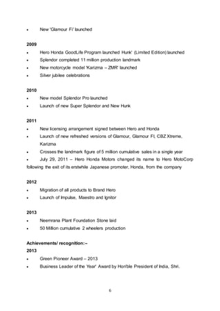 6
 New 'Glamour Fi' launched
2009
 Hero Honda GoodLife Program launched Hunk' (Limited Edition) launched
 Splendor completed 11 million production landmark
 New motorcycle model 'Karizma – ZMR' launched
 Silver jubilee celebrations
2010
 New model Splendor Pro launched
 Launch of new Super Splendor and New Hunk
2011
 New licensing arrangement signed between Hero and Honda
 Launch of new refreshed versions of Glamour, Glamour FI, CBZ Xtreme,
Karizma
 Crosses the landmark figure of 5 million cumulative sales in a single year
 July 29, 2011 – Hero Honda Motors changed its name to Hero MotoCorp
following the exit of its erstwhile Japanese promoter, Honda, from the company
2012
 Migration of all products to Brand Hero
 Launch of Impulse, Maestro and Ignitor
2013
 Neemrana Plant Foundation Stone laid
 50 Million cumulative 2 wheelers production
Achievements/ recognition:–
2013
 Green Pioneer Award – 2013
 Business Leader of the Year' Award by Hon'ble President of India, Shri.
 