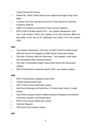 8
Trusted Brands 2010 Survey
 Ranked No. 3 Most Trusted Brand across categories amongst Young Adult
Males
 Company of the Year awarded by Economic Times Awards for Corporate
Excellence 2008–09
 CNBC TV18 Overdrive Awards 2010 'Hall of Fame' to Splendor
 NDTV Profit Car & Bike Awards 2010 – Two–wheeler Manufacturer of the
Year, CnB Viewers' Choice Two–wheeler of the Year (Karizma ZMR) and
Bike Maker of the Year by ET–ZigWheels Car & Bike of the Year Awards
2009'
2009
 'Two–wheeler Manufacturer of the Year' by NDTV Profit Car & Bike Awards
2009 and Passion Pro adjudged as CNB Viewers' Choice two–wheeler
 Top Indian Company under the 'Automobile – Two–wheelers' sector bythe
Dun & Bradstreet–Rolta Corporate Awards
 Won Gold in the Reader's Digest Trusted Brand 2009 in the 'Motorcycles'
category
 NDTV Profit Business Leadership Awards 2009 – two–wheeler category
2008
 NDTV Profit Business Leadership Award 2008
 TopGear Design Awards 2008
 NDTV Profit Car India & Bike India Awards
 IndiaTimes Mindscape and Savile Row ( A Forbes Group Venture ) Loyalty
Awards
 Asian Retail Congress Award for Retail Excellence (Strategies and Solutions
of business innovation and transformation)
 NDTV Profit Car India & Bike India Awards
 Overdrive Magazine
 TNS Voice of the Customer Awards
2007
 