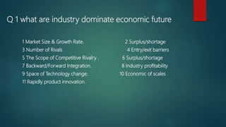 Q 1 what are industry dominate economic future
1 Market Size & Growth Rate. 2 Surplus/shortage
3 Number of Rivals 4 Entry/exit barriers
5 The Scope of Competitive Rivalry . 6 Surplus/shortage
7 Backward/Forward Integration. 8 Industry profitability
9 Space of Technology change. 10 Economic of scales
11 Rapidly product innovation.
 