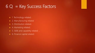 6 Q = Key Success Factors
 1. Technology-related.
 2. Manufacturing related
 3. Distribution related.
 4. Marketing related;
 5. Skills and capability related ,
 6. Finance capital related.
 