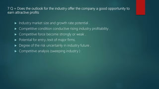 7 Q = Does the outlook for the industry offer the company a good opportunity to
earn attractive profits
 Industry market size and growth rate potential .
 Competitive condition conductive rising industry profitability .
 Competitive force become strongly or weak .
 Potential for entry /exit of major firms.
 Degree of the risk uncertainly in industry future .
 Competitive analysis (sweeping industry )
 