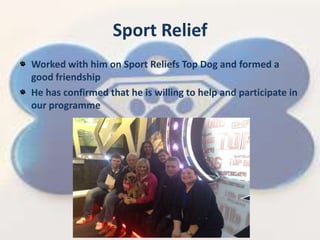 Sport Relief
Worked with him on Sport Reliefs Top Dog and formed a
good friendship
He has confirmed that he is willing to help and participate in
our programme
 