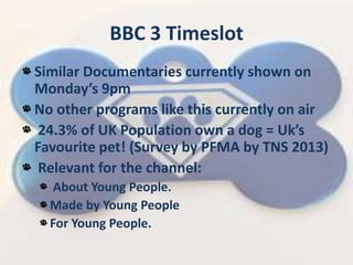 BBC 3 Timeslot
Similar Documentaries currently shown on
Mondays 9pm
No other programs like this currently on air
24.3% of UK Population own a dog = Uks
Favourite pet! (Survey by PFMA by TNS 2013)
Relevant for the channel:
About Young People.
Made by Young People
For Young People.
 