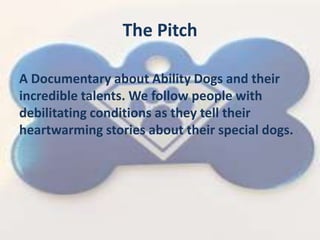 The Pitch
A Documentary about Ability Dogs and their
incredible talents. We follow people with
debilitating conditions as they tell their
heartwarming stories about their special dogs.
 