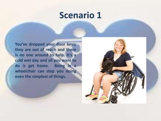 Scenario 1
Youve dropped your door keys;
they are out of reach and there
is no one around to help. Its a
cold wet day and all you want to
do is get home. Being in a
wheelchair can stop you doing
even the simplest of things.
 