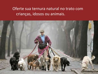 Oferte sua ternura natural no trato com
crianças, idosos ou animais.
 