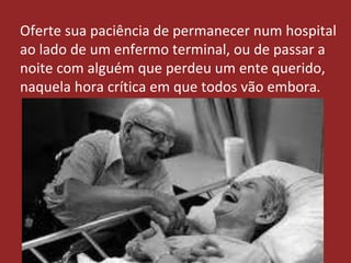 Oferte sua paciência de permanecer num hospital
ao lado de um enfermo terminal, ou de passar a
noite com alguém que perdeu um ente querido,
naquela hora crítica em que todos vão embora.
 